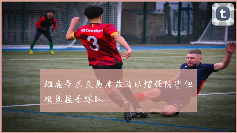 雄鹿寻求交易库兹马以增强防守但难觅接手球队