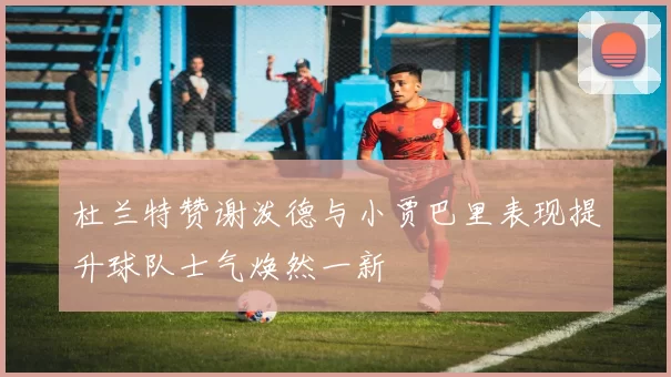 杜兰特赞谢泼德与小贾巴里表现提升球队士气焕然一新