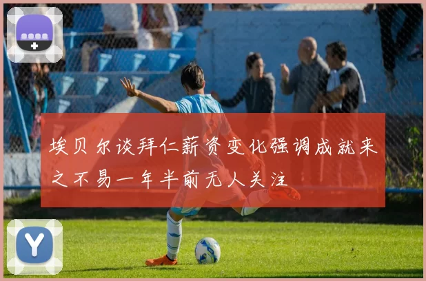 埃贝尔谈拜仁薪资变化强调成就来之不易一年半前无人关注