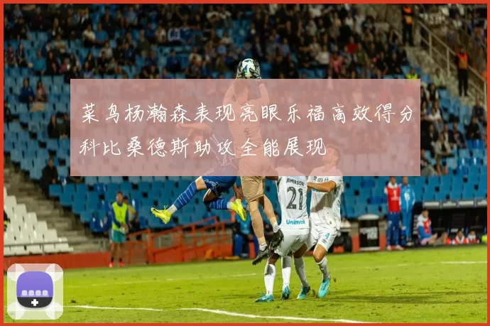 菜鸟杨瀚森表现亮眼乐福高效得分科比桑德斯助攻全能展现