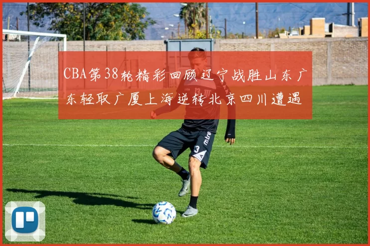 CBA第38轮精彩回顾辽宁战胜山东广东轻取广厦上海逆转北京四川遭遇38连败