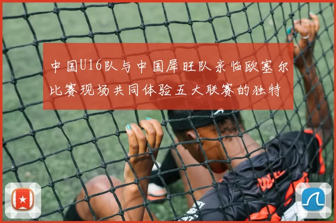 中国U16队与中国犀旺队亲临欧塞尔比赛现场共同体验五大联赛的独特魅力