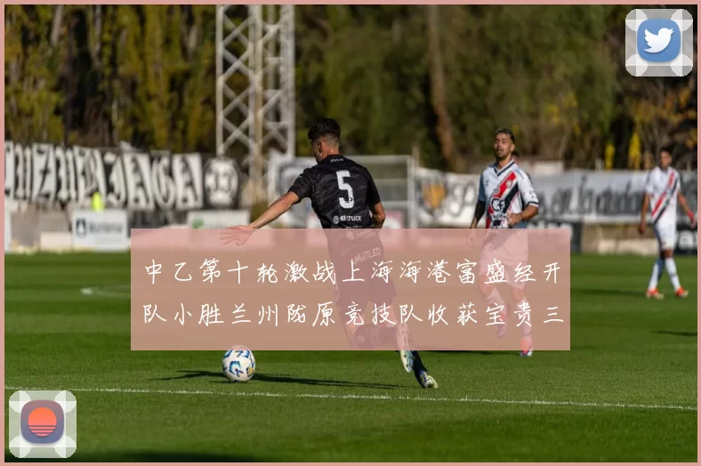 中乙第十轮激战上海海港富盛经开队小胜兰州陇原竞技队收获宝贵三分