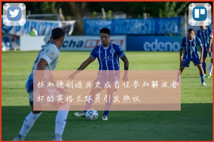 林加德创造历史成首位参加解放者杯的英格兰球员引发热议