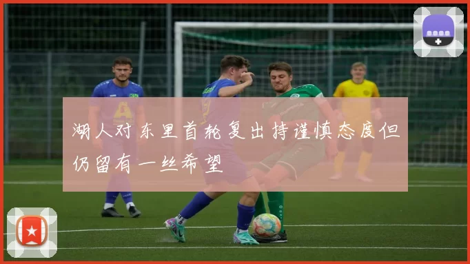 湖人对东里首轮复出持谨慎态度但仍留有一丝希望