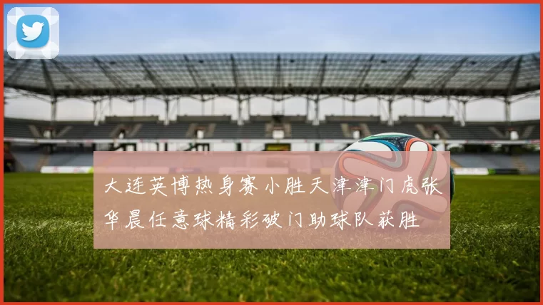 大连英博热身赛小胜天津津门虎张华晨任意球精彩破门助球队获胜