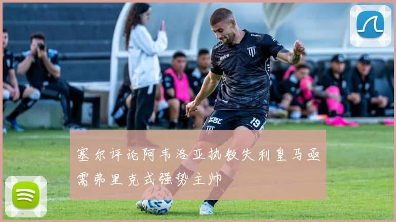塞尔评论阿韦洛亚执教失利皇马亟需弗里克式强势主帅