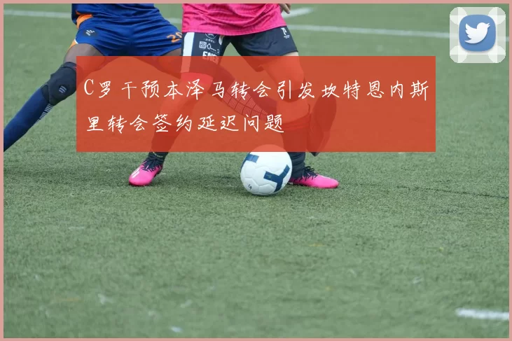 C罗干预本泽马转会引发坎特恩内斯里转会签约延迟问题
