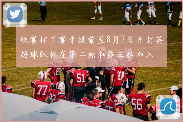 联赛杯下赛季提前至8月7日开打英超球队将在第二轮和第三轮加入