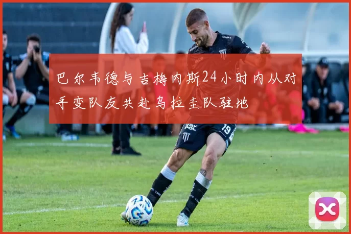 巴尔韦德与吉梅内斯24小时内从对手变队友共赴乌拉圭队驻地