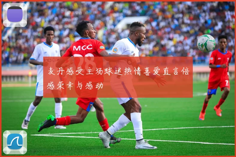 麦丹感受主场球迷热情喜爱直言倍感荣幸与感动